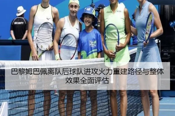 巴黎姆巴佩离队后球队进攻火力重建路径与整体效果全面评估