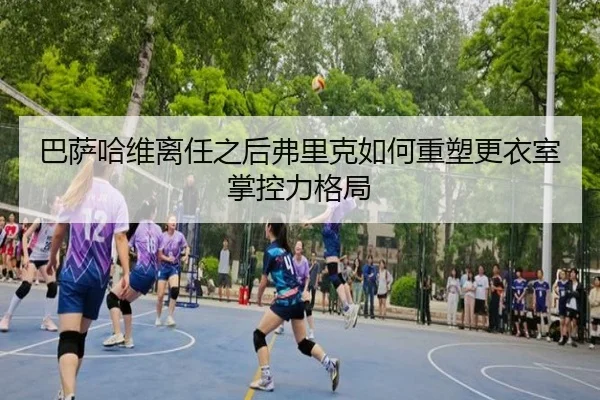 巴萨哈维离任之后弗里克如何重塑更衣室掌控力格局